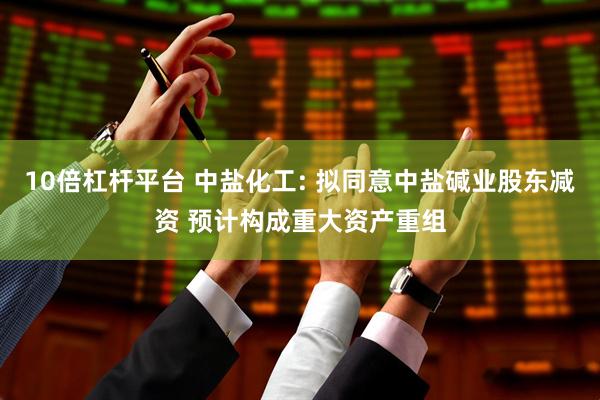 10倍杠杆平台 中盐化工: 拟同意中盐碱业股东减资 预计构成重大资产重组