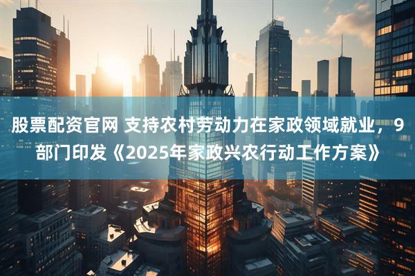 股票配资官网 支持农村劳动力在家政领域就业，9部门印发《2025年家政兴农行动工作方案》