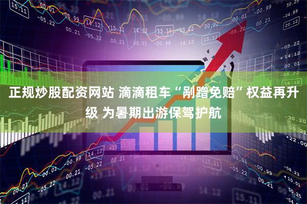 正规炒股配资网站 滴滴租车“剐蹭免赔”权益再升级 为暑期出游保驾护航
