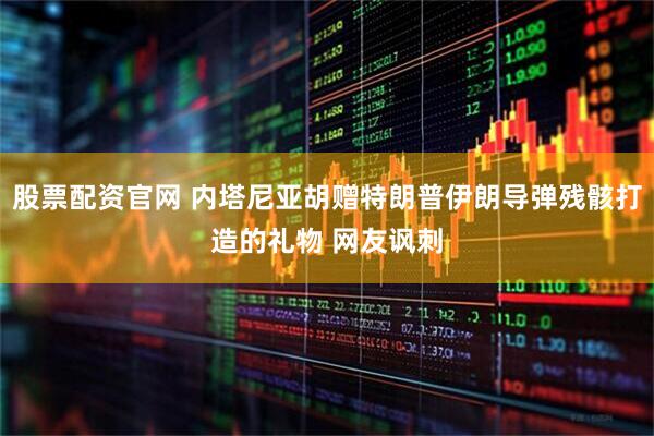 股票配资官网 内塔尼亚胡赠特朗普伊朗导弹残骸打造的礼物 网友讽刺