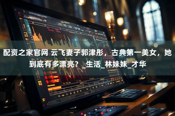 配资之家官网 云飞妻子郭津彤，古典第一美女，她到底有多漂亮？_生活_林妹妹_才华