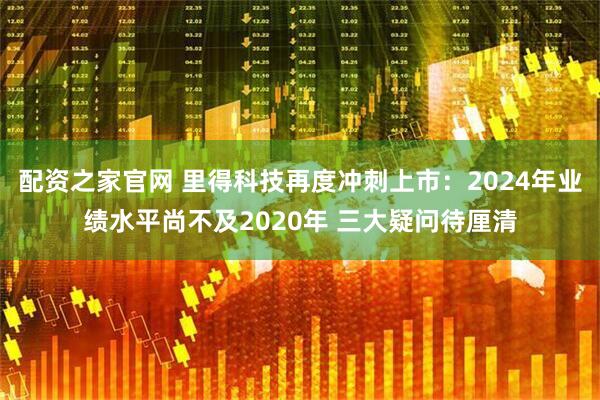 配资之家官网 里得科技再度冲刺上市：2024年业绩水平尚不及2020年 三大疑问待厘清