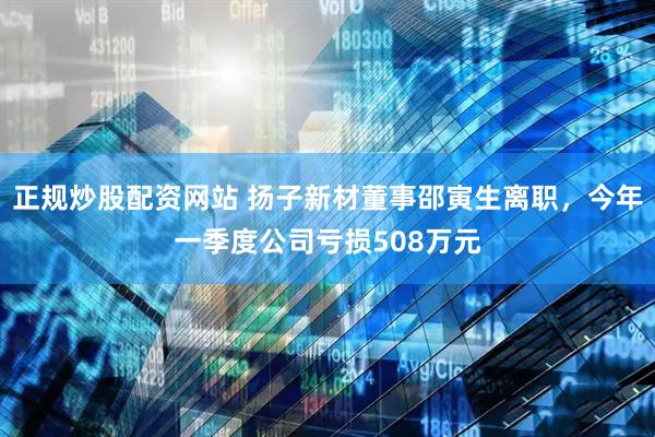 正规炒股配资网站 扬子新材董事邵寅生离职，今年一季度公司亏损508万元