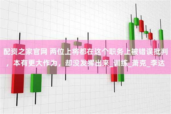 配资之家官网 两位上将都在这个职务上被错误批判，本有更大作为，却没发挥出来_训练_萧克_李达
