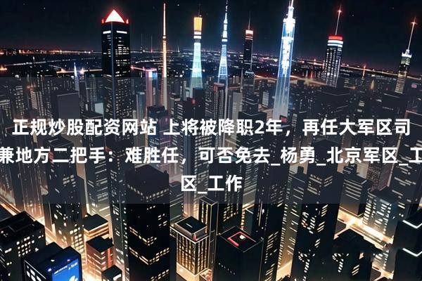 正规炒股配资网站 上将被降职2年，再任大军区司令兼地方二把手：难胜任，可否免去_杨勇_北京军区_工作