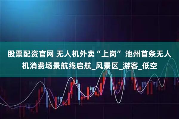 股票配资官网 无人机外卖“上岗” 池州首条无人机消费场景航线启航_风景区_游客_低空