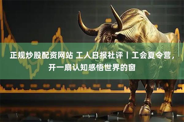 正规炒股配资网站 工人日报社评丨工会夏令营，开一扇认知感悟世界的窗
