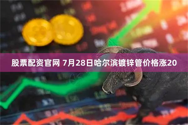 股票配资官网 7月28日哈尔滨镀锌管价格涨20