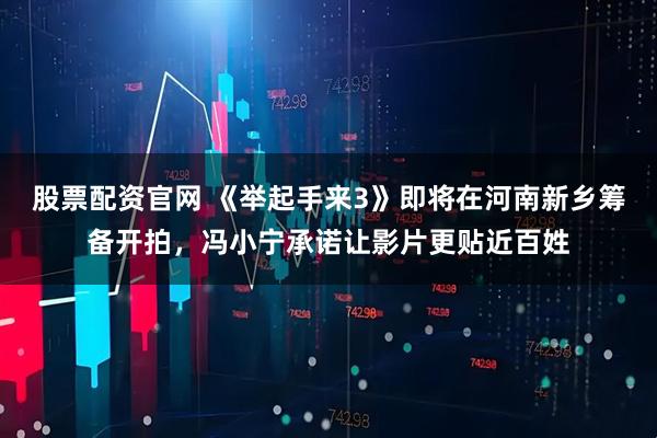 股票配资官网 《举起手来3》即将在河南新乡筹备开拍，冯小宁承诺让影片更贴近百姓
