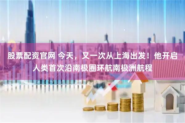股票配资官网 今天，又一次从上海出发！他开启人类首次沿南极圈环航南极洲航程