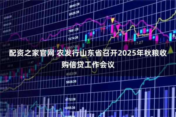 配资之家官网 农发行山东省召开2025年秋粮收购信贷工作会议
