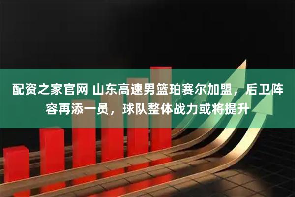 配资之家官网 山东高速男篮珀赛尔加盟，后卫阵容再添一员，球队整体战力或将提升