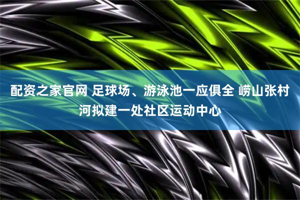 配资之家官网 足球场、游泳池一应俱全 崂山张村河拟建一处社区运动中心
