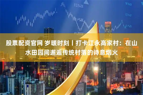 股票配资官网 岁暖时刻丨打卡江永高家村：在山水田园间邂逅传统村落的诗意烟火