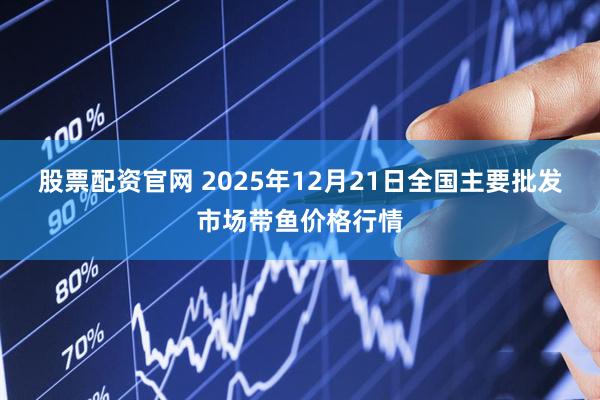 股票配资官网 2025年12月21日全国主要批发市场带鱼价格行情
