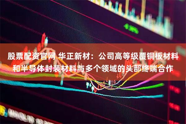 股票配资官网 华正新材：公司高等级覆铜板材料和半导体封装材料与多个领域的头部终端合作