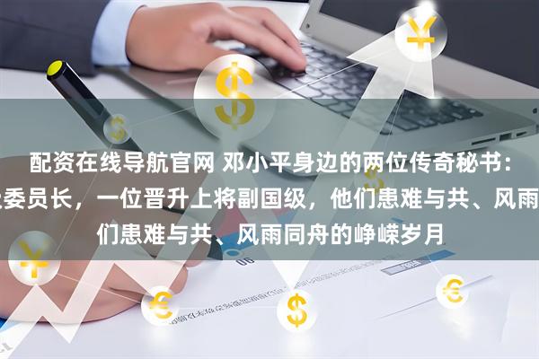 配资在线导航官网 邓小平身边的两位传奇秘书：一位官至正国级委员长，一位晋升上将副国级，他们患难与共、风雨同舟的峥嵘岁月