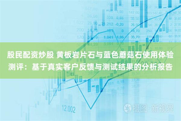 股民配资炒股 黄板岩片石与蓝色蘑菇石使用体验测评：基于真实客户反馈与测试结果的分析报告